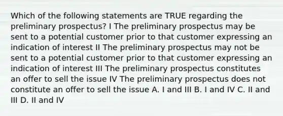 Which of the following statements are TRUE regarding the preliminary prospectus? I The preliminary prospectus may be sent to a potential customer prior to that customer expressing an indication of interest II The preliminary prospectus may not be sent to a potential customer prior to that customer expressing an indication of interest III The preliminary prospectus constitutes an offer to sell the issue IV The preliminary prospectus does not constitute an offer to sell the issue A. I and III B. I and IV C. II and III D. II and IV