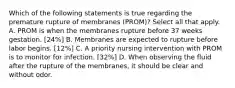 Which of the following statements is true regarding the premature rupture of membranes (PROM)? Select all that apply. A. PROM is when the membranes rupture before 37 weeks gestation. [24%] B. Membranes are expected to rupture before labor begins. [12%] C. A priority nursing intervention with PROM is to monitor for infection. [32%] D. When observing the fluid after the rupture of the membranes, it should be clear and without odor.