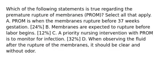 Which of the following statements is true regarding the premature rupture of membranes (PROM)? Select all that apply. A. PROM is when the membranes rupture before 37 weeks gestation. [24%] B. Membranes are expected to rupture before labor begins. [12%] C. A priority nursing intervention with PROM is to monitor for infection. [32%] D. When observing the fluid after the rupture of the membranes, it should be clear and without odor.