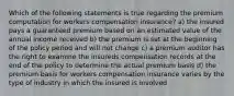 Which of the following statements is true regarding the premium computation for workers compensation insurance? a) the insured pays a guaranteed premium based on an estimated value of the annual income received b) the premium is set at the beginning of the policy period and will not change c) a premium auditor has the right to examine the insureds compensation records at the end of the policy to determine the actual premium basis d) the premium basis for workers compensation insurance varies by the type of industry in which the insured is involved