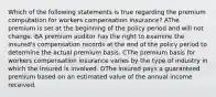 Which of the following statements is true regarding the premium computation for workers compensation insurance? AThe premium is set at the beginning of the policy period and will not change. BA premium auditor has the right to examine the insured's compensation records at the end of the policy period to determine the actual premium basis. CThe premium basis for workers compensation insurance varies by the type of industry in which the insured is involved. DThe insured pays a guaranteed premium based on an estimated value of the annual income received.