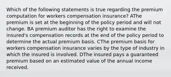 Which of the following statements is true regarding the premium computation for workers compensation insurance? AThe premium is set at the beginning of the policy period and will not change. BA premium auditor has the right to examine the insured's compensation records at the end of the policy period to determine the actual premium basis. CThe premium basis for workers compensation insurance varies by the type of industry in which the insured is involved. DThe insured pays a guaranteed premium based on an estimated value of the annual income received.