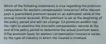 Which of the following statements is true regarding the premium computation for workers compensation insurance? AThe insured pays a guaranteed premium based on an estimated value of the annual income received. BThe premium is set at the beginning of the policy period and will not change. CA premium auditor has the right to examine the insured's compensation records at the end of the policy period to determine the actual premium basis. DThe premium basis for workers compensation insurance varies by the type of industry in which the insured is involved.