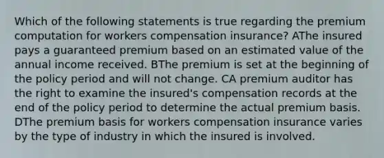 Which of the following statements is true regarding the premium computation for workers compensation insurance? AThe insured pays a guaranteed premium based on an estimated value of the annual income received. BThe premium is set at the beginning of the policy period and will not change. CA premium auditor has the right to examine the insured's compensation records at the end of the policy period to determine the actual premium basis. DThe premium basis for workers compensation insurance varies by the type of industry in which the insured is involved.