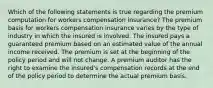 Which of the following statements is true regarding the premium computation for workers compensation insurance? The premium basis for workers compensation insurance varies by the type of industry in which the insured is involved. The insured pays a guaranteed premium based on an estimated value of the annual income received. The premium is set at the beginning of the policy period and will not change. A premium auditor has the right to examine the insured's compensation records at the end of the policy period to determine the actual premium basis.