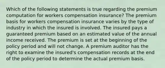 Which of the following statements is true regarding the premium computation for workers compensation insurance? The premium basis for workers compensation insurance varies by the type of industry in which the insured is involved. The insured pays a guaranteed premium based on an estimated value of the annual income received. The premium is set at the beginning of the policy period and will not change. A premium auditor has the right to examine the insured's compensation records at the end of the policy period to determine the actual premium basis.