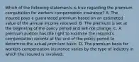 Which of the following statements is true regarding the premium computation for workers compensation insurance? A. The insured pays a guaranteed premium based on an estimated value of the annual income received. B. The premium is set at the beginning of the policy period and will not change. C. A premium auditor has the right to examine the insured's compensation records at the end of the policy period to determine the actual premium basis. D. The premium basis for workers compensation insurance varies by the type of industry in which the insured is involved.