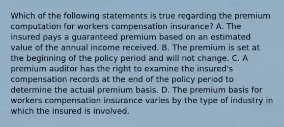 Which of the following statements is true regarding the premium computation for workers compensation insurance? A. The insured pays a guaranteed premium based on an estimated value of the annual income received. B. The premium is set at the beginning of the policy period and will not change. C. A premium auditor has the right to examine the insured's compensation records at the end of the policy period to determine the actual premium basis. D. The premium basis for workers compensation insurance varies by the type of industry in which the insured is involved.