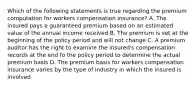 Which of the following statements is true regarding the premium computation for workers compensation insurance? A. The insured pays a guaranteed premium based on an estimated value of the annual income received B. The premium is set at the beginning of the policy period and will not change C. A premium auditor has the right to examine the insured's compensation records at the end fo the policy period to determine the actual premium basis D. The premium basis for workers compensation insurance varies by the type of industry in which the insured is involved