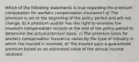 Which of the following statements is true regarding the premium computation for workers compensation insurance? a) The premium is set at the beginning of the policy period and will not change. b) A premium auditor has the right to examine the insured's compensation records at the end of the policy period to determine the actual premium basis. c) The premium basis for workers compensation insurance varies by the type of industry in which the insured is involved. d) The insured pays a guaranteed premium based on an estimated value of the annual income received.