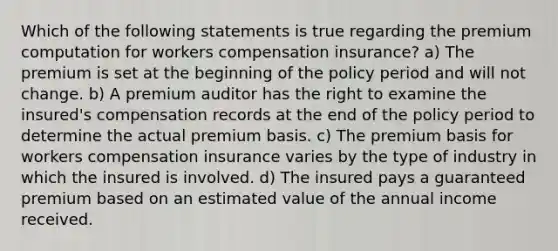 Which of the following statements is true regarding the premium computation for workers compensation insurance? a) The premium is set at the beginning of the policy period and will not change. b) A premium auditor has the right to examine the insured's compensation records at the end of the policy period to determine the actual premium basis. c) The premium basis for workers compensation insurance varies by the type of industry in which the insured is involved. d) The insured pays a guaranteed premium based on an estimated value of the annual income received.