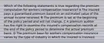 Which of the following statements is true regarding the premium computation for workers compensation insurance? A The insured pays a guaranteed premium based on an estimated value of the annual income received. B The premium is set at the beginning of the policy period and will not change. C A premium auditor has the right to examine the insured's compensation records at the end of the policy period to determine the actual premium basis. D The premium base for workers compensation insurance varies by the type of industry in which the insured is involved.