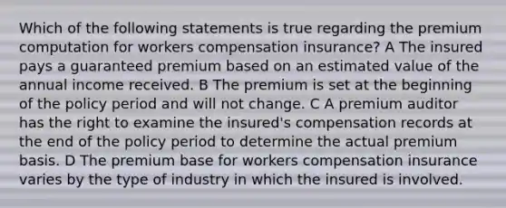 Which of the following statements is true regarding the premium computation for workers compensation insurance? A The insured pays a guaranteed premium based on an estimated value of the annual income received. B The premium is set at the beginning of the policy period and will not change. C A premium auditor has the right to examine the insured's compensation records at the end of the policy period to determine the actual premium basis. D The premium base for workers compensation insurance varies by the type of industry in which the insured is involved.