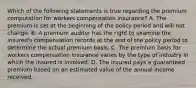 Which of the following statements is true regarding the premium computation for workers compensation insurance? A. The premium is set at the beginning of the policy period and will not change. B. A premium auditor has the right to examine the insured's compensation records at the end of the policy period to determine the actual premium basis. C. The premium basis for workers compensation insurance varies by the type of industry in which the insured is involved. D. The insured pays a guaranteed premium based on an estimated value of the annual income received.