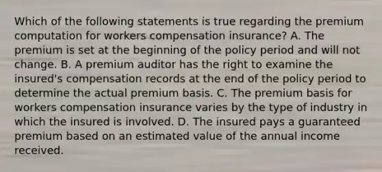 Which of the following statements is true regarding the premium computation for workers compensation insurance? A. The premium is set at the beginning of the policy period and will not change. B. A premium auditor has the right to examine the insured's compensation records at the end of the policy period to determine the actual premium basis. C. The premium basis for workers compensation insurance varies by the type of industry in which the insured is involved. D. The insured pays a guaranteed premium based on an estimated value of the annual income received.