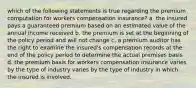 which of the following statements is true regarding the premium computation for workers compensation insurance? a. the insured pays a guaranteed premium based on an estimated value of the annual income received b. the premium is set at the beginning of the policy period and will not change c. a premium auditor has the right to examine the insured's compensation records at the end of the policy period to determine the actual premises basis d. the premium basis for workers compensation insurance varies by the type of industry varies by the type of industry in which the insured is involved.