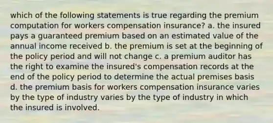 which of the following statements is true regarding the premium computation for workers compensation insurance? a. the insured pays a guaranteed premium based on an estimated value of the annual income received b. the premium is set at the beginning of the policy period and will not change c. a premium auditor has the right to examine the insured's compensation records at the end of the policy period to determine the actual premises basis d. the premium basis for workers compensation insurance varies by the type of industry varies by the type of industry in which the insured is involved.