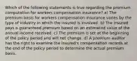 Which of the following statements is true regarding the premium computation for workers compensation insurance? a) The premium basis for workers compensation insurance varies by the type of industry in which the insured is involved. b) The insured pays a guaranteed premium based on an estimated value of the annual income received. c) The premium is set at the beginning of the policy period and will not change. d) A premium auditor has the right to examine the insured's compensation records at the end of the policy period to determine the actual premium basis.