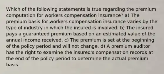 Which of the following statements is true regarding the premium computation for workers compensation insurance? a) The premium basis for workers compensation insurance varies by the type of industry in which the insured is involved. b) The insured pays a guaranteed premium based on an estimated value of the annual income received. c) The premium is set at the beginning of the policy period and will not change. d) A premium auditor has the right to examine the insured's compensation records at the end of the policy period to determine the actual premium basis.