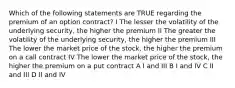 Which of the following statements are TRUE regarding the premium of an option contract? I The lesser the volatility of the underlying security, the higher the premium II The greater the volatility of the underlying security, the higher the premium III The lower the market price of the stock, the higher the premium on a call contract IV The lower the market price of the stock, the higher the premium on a put contract A I and III B I and IV C II and III D II and IV