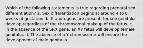 Which of the following statements is true regarding prenatal sex differentiation? a. Sex differentiation begins at around 4 to 8 weeks of gestation. b. If androgens are present, female genitalia develop regardless of the chromosomal makeup of the fetus. c. In the absence of the SRX gene, an XY fetus will develop female genitalia. d. The absence of a Y chromosome will ensure the development of male genitalia.