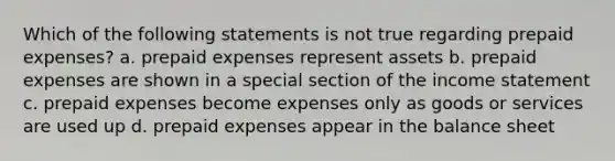 Which of the following statements is not true regarding prepaid expenses? a. prepaid expenses represent assets b. prepaid expenses are shown in a special section of the income statement c. prepaid expenses become expenses only as goods or services are used up d. prepaid expenses appear in the balance sheet