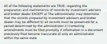 All of the following statements are TRUE. regarding the preparation and maintenance of records by investment advisers and broker dealer EXCEPT a) The administrator may determine that the records prepared by investment advisers and broker dealer may be different b) all records must be preserved for a period determined by the administrator c) Correcting amendments must be filed promptly if information in a document previously filed become inaccurate d) only an administrator within the same state