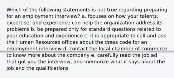 Which of the following statements is not true regarding preparing for an employment interview? a. focuses on how your talents, expertise, and experience can help the organization address its problems b. be prepared only for standard questions related to your education and experience c. it is appropriate to call and ask the Human Resources offices about the dress code for an employment interview d. contact the local chamber of commerce to know more about the company e. carefully read the job ad that got you the interview, and memorize what it says about the job and the qualifications