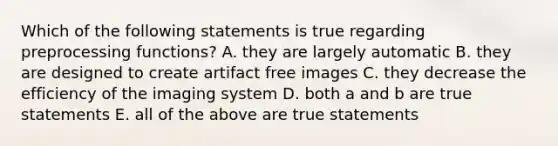 Which of the following statements is true regarding preprocessing functions? A. they are largely automatic B. they are designed to create artifact free images C. they decrease the efficiency of the imaging system D. both a and b are true statements E. all of the above are true statements