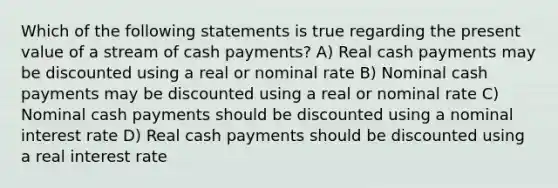 Which of the following statements is true regarding the present value of a stream of cash payments? A) Real cash payments may be discounted using a real or nominal rate B) Nominal cash payments may be discounted using a real or nominal rate C) Nominal cash payments should be discounted using a nominal interest rate D) Real cash payments should be discounted using a real interest rate