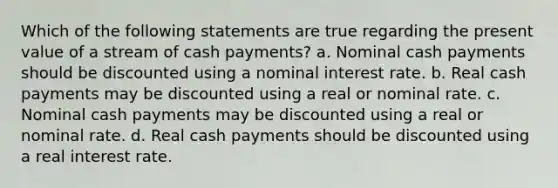 Which of the following statements are true regarding the present value of a stream of cash payments? a. Nominal cash payments should be discounted using a nominal interest rate. b. Real cash payments may be discounted using a real or nominal rate. c. Nominal cash payments may be discounted using a real or nominal rate. d. Real cash payments should be discounted using a real interest rate.