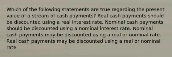 Which of the following statements are true regarding the present value of a stream of cash payments? Real cash payments should be discounted using a real interest rate. Nominal cash payments should be discounted using a nominal interest rate. Nominal cash payments may be discounted using a real or nominal rate. Real cash payments may be discounted using a real or nominal rate.