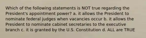 Which of the following statements is NOT true regarding the President's appointment power? a. it allows the President to nominate federal judges when vacancies occur b. it allows the President to nominate cabinet secretaries to the executive branch c. it is granted by the U.S. Constitution d. ALL are TRUE