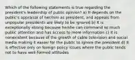 Which of the following statements is true regarding the president's leadership of public opinion? a) It depends on the public's appraisal of her/him as president, and appeals from unpopular presidents are likely to be ignored b) It is exceptionally strong because he/she can command so much public attention and has access to more information c) It is nonexistent because of the growth of cable television and social media making it easier for the public to ignore the president d) It is effective only on foreign policy issues where the public tends not to have well-formed attitudes