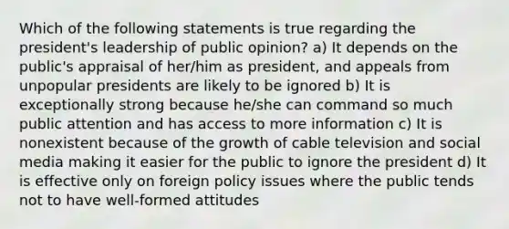 Which of the following statements is true regarding the president's leadership of public opinion? a) It depends on the public's appraisal of her/him as president, and appeals from unpopular presidents are likely to be ignored b) It is exceptionally strong because he/she can command so much public attention and has access to more information c) It is nonexistent because of the growth of cable television and social media making it easier for the public to ignore the president d) It is effective only on foreign policy issues where the public tends not to have well-formed attitudes