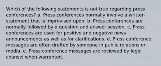 Which of the following statements is not true regarding press conferences? a. Press conferences normally involve a written statement that is improvised upon. b. Press conferences are normally followed by a question and answer session. c. Press conferences are used for positive and negative news announcements as well as for clarifications. d. Press conference messages are often drafted by someone in public relations or media. e. Press conference messages are reviewed by legal counsel when warranted.