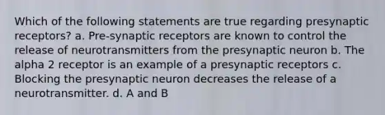 Which of the following statements are true regarding presynaptic receptors? a. Pre-synaptic receptors are known to control the release of neurotransmitters from the presynaptic neuron b. The alpha 2 receptor is an example of a presynaptic receptors c. Blocking the presynaptic neuron decreases the release of a neurotransmitter. d. A and B