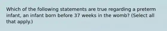 Which of the following statements are true regarding a preterm infant, an infant born before 37 weeks in the womb? (Select all that apply.)