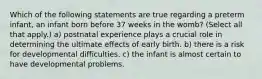 Which of the following statements are true regarding a preterm infant, an infant born before 37 weeks in the womb? (Select all that apply.) a) postnatal experience plays a crucial role in determining the ultimate effects of early birth. b) there is a risk for developmental difficulties. c) the infant is almost certain to have developmental problems.