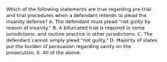 Which of the following statements are true regarding pre-trial and trial procedures when a defendant intends to plead the insanity defense? A. The defendant must plead "not guilty by reason of insanity." B. A bifurcated trial is required in some jurisdictions, and routine practice in other jurisdictions. C. The defendant cannot simply plead "not guilty." D. Majority of states put the burden of persuasion regarding sanity on the prosecution. E. All of the above.