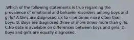 .Which of the following statements is true regarding the prevalence of emotional and behavior disorders among boys and girls? A.Girls are diagnosed six to nine times more often than boys. B. Boys are diagnosed three or more times more than girls. C.No data is available on differences between boys and girls. D. Boys and girls are equally diagnosed.