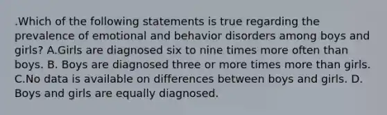 .Which of the following statements is true regarding the prevalence of emotional and behavior disorders among boys and girls? A.Girls are diagnosed six to nine times more often than boys. B. Boys are diagnosed three or more times more than girls. C.No data is available on differences between boys and girls. D. Boys and girls are equally diagnosed.