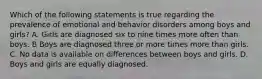 Which of the following statements is true regarding the prevalence of emotional and behavior disorders among boys and girls? A. Girls are diagnosed six to nine times more often than boys. B Boys are diagnosed three or more times more than girls. C. No data is available on differences between boys and girls. D. Boys and girls are equally diagnosed.