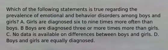 Which of the following statements is true regarding the prevalence of emotional and behavior disorders among boys and girls? A. Girls are diagnosed six to nine times more often than boys. B Boys are diagnosed three or more times more than girls. C. No data is available on differences between boys and girls. D. Boys and girls are equally diagnosed.