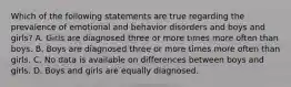 Which of the following statements are true regarding the prevalence of emotional and behavior disorders and boys and girls? A. Girls are diagnosed three or more times more often than boys. B. Boys are diagnosed three or more times more often than girls. C. No data is available on differences between boys and girls. D. Boys and girls are equally diagnosed.