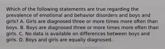 Which of the following statements are true regarding the prevalence of emotional and behavior disorders and boys and girls? A. Girls are diagnosed three or more times more often than boys. B. Boys are diagnosed three or more times more often than girls. C. No data is available on differences between boys and girls. D. Boys and girls are equally diagnosed.