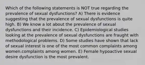 Which of the following statements is NOT true regarding the prevalence of sexual dysfunctions? A) There is evidence suggesting that the prevalence of sexual dysfunctions is quite high. B) We know a lot about the prevalence of sexual dysfunctions and their incidence. C) Epidemiological studies looking at the prevalence of sexual dysfunctions are fraught with methodological problems. D) Some studies have shown that lack of sexual interest is one of the most common complaints among women.complaints among women. E) Female hypoactive sexual desire dysfunction is the most prevalent.