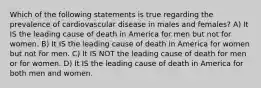 Which of the following statements is true regarding the prevalence of cardiovascular disease in males and females? A) It IS the leading cause of death in America for men but not for women. B) It IS the leading cause of death in America for women but not for men. C) It IS NOT the leading cause of death for men or for women. D) It IS the leading cause of death in America for both men and women.