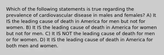 Which of the following statements is true regarding the prevalence of cardiovascular disease in males and females? A) It IS the leading cause of death in America for men but not for women. B) It IS the leading cause of death in America for women but not for men. C) It IS NOT the leading cause of death for men or for women. D) It IS the leading cause of death in America for both men and women.