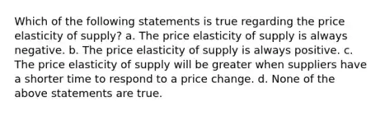 Which of the following statements is true regarding the price elasticity of supply? a. The price elasticity of supply is always negative. b. The price elasticity of supply is always positive. c. The price elasticity of supply will be greater when suppliers have a shorter time to respond to a price change. d. None of the above statements are true.